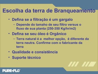 Escolha da terra de Branqueamento 
• Defina se a filtração é um gargalo 
– Depende do tamaho de seu filtro versus o 
fluxo de sua planta (250-350 Kg/hr/m2) 
• Defina se seu óleo é Orgânico 
– Terra natural é a melhor opção, é diferente da 
terra neutra. Confirme com o fabricante da 
terra 
• Qualidade e consistência 
• Suporte técnico 
 