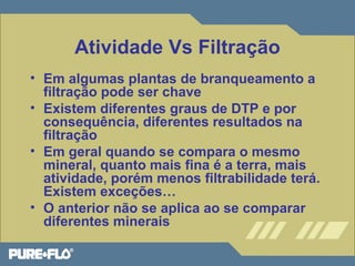 Atividade Vs Filtração 
• Em algumas plantas de branqueamento a 
filtração pode ser chave 
• Existem diferentes graus de DTP e por 
consequência, diferentes resultados na 
filtração 
• Em geral quando se compara o mesmo 
mineral, quanto mais fina é a terra, mais 
atividade, porém menos filtrabilidade terá. 
Existem exceções… 
• O anterior não se aplica ao se comparar 
diferentes minerais 
 