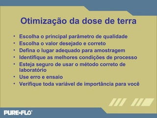 Otimização da dose de terra 
• Escolha o principal parâmetro de qualidade 
• Escolha o valor desejado e correto 
• Defina o lugar adequado para amostragem 
• Identifique as melhores condições de processo 
• Esteja seguro de usar o método correto de 
laboratório 
• Use erro e ensaio 
• Verifique toda variável de importância para você 
 