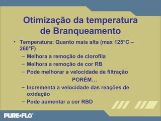 Otimização da temperatura 
de Branqueamento 
• Temperatura: Quanto mais alta (max 125°C – 
260°F) 
– Melhora a remoção de clorofila 
– Melhora a remoção de cor RB 
– Pode melhorar a velocidade de filtração 
PORÉM… 
– Incrementa a velocidade das reações de 
oxidação 
– Pode aumentar a cor RBD 
 