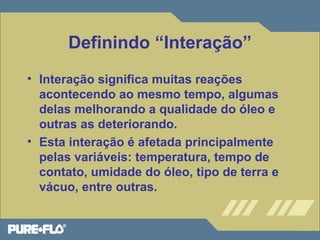 Definindo “Interação” 
• Interação significa muitas reações 
acontecendo ao mesmo tempo, algumas 
delas melhorando a qualidade do óleo e 
outras as deteriorando. 
• Esta interação é afetada principalmente 
pelas variáveis: temperatura, tempo de 
contato, umidade do óleo, tipo de terra e 
vácuo, entre outras. 
 
