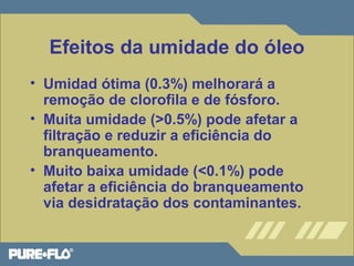 Efeitos da umidade do óleo 
• Umidad ótima (0.3%) melhorará a 
remoção de clorofila e de fósforo. 
• Muita umidade (>0.5%) pode afetar a 
filtração e reduzir a eficiência do 
branqueamento. 
• Muito baixa umidade (<0.1%) pode 
afetar a eficiência do branqueamento 
via desidratação dos contaminantes. 
 