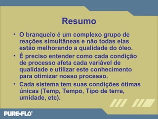 Resumo 
• O branqueio é um complexo grupo de 
reações simultâneas e não todas elas 
estão melhorando a qualidade do óleo. 
• É preciso entender como cada condição 
de processo afeta cada variável de 
qualidade e utilizar este conhecimento 
para otimizar nosso processo. 
• Cada sistema tem suas condições ótimas 
únicas (Temp, Tempo, Tipo de terra, 
umidade, etc). 
 