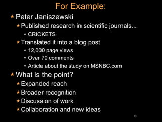 For Example:
 Peter   Janiszewski
  Published   research in scientific journals...
    • CRICKETS
  Translated   it into a blog post
    • 12,000 page views
    • Over 70 comments
    • Article about the study on MSNBC.com
 What    is the point?
  Expanded   reach
  Broader recognition
  Discussion of work
  Collaboration and new ideas
                                               13
 