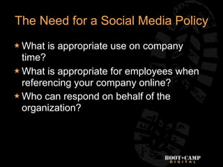 The Need for a Social Media Policy
 What   is appropriate use on company
  time?
 What is appropriate for employees when
  referencing your company online?
 Who can respond on behalf of the
  organization?
 