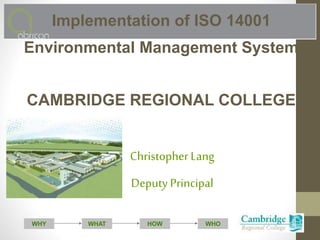 WHAT WHOHOWWHY
Implementation of ISO 14001
Environmental Management System
CAMBRIDGE REGIONAL COLLEGE
Christopher Lang
Deputy Principal
 