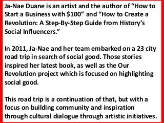 Ja-Nae Duane is an artist and the author of “How to
Start a Business with $100” and “How to Create a
Revolution: A Step-By-Step Guide from History’s
Social Influencers.”

In 2011, Ja-Nae and her team embarked on a 23 city
road trip in search of social good. Those stories
inspired her latest book, as well as the Our
Revolution project which is focused on highlighting
social good.

This road trip is a continuation of that, but with a
focus on building community and inspiration
through cultural dialogue through artistic initiatives.
 