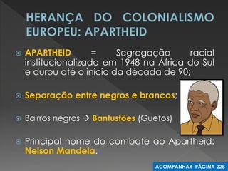 APARTHEID = Segregação racial institucionalizada em 1948 na África do Sul e durou até o início da década de 90; 
Separação entre negros e brancos; 
Bairros negros  Bantustões (Guetos) 
Principal nome do combate ao Apartheid: Nelson Mandela. 
ACOMPANHAR PÁGINA 228  