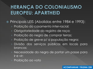 Principais LEIS (Abolidas entre 1984 e 1993): 
›Proibição do casamento inter-racial; 
›Obrigatoriedade do registro de raça; 
›Proibição do negro de comprar terras; 
›Proibição de greve p/ a população negra; 
›Divisão dos serviços públicos em locais para brancos; 
›Necessidade do negro de portar um passe para ir e vir; 
›Proibição ao voto 
ACOMPANHAR PÁGINA 228  
