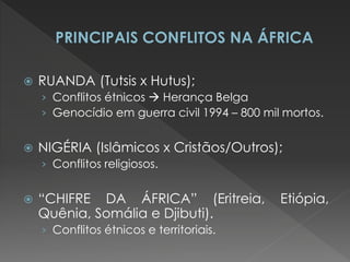 RUANDA (Tutsis x Hutus); 
›Conflitos étnicos  Herança Belga 
›Genocídio em guerra civil 1994 – 800 mil mortos. 
NIGÉRIA (Islâmicos x Cristãos/Outros); 
›Conflitos religiosos. 
“CHIFRE DA ÁFRICA” (Eritreia, Etiópia, Quênia, Somália e Djibuti). 
›Conflitos étnicos e territoriais. 