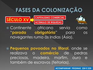 Continente africano servia como “parada obrigatória” para os navegantes rumo às Indias (Ásia). 
Pequenos povoados no litoral, onde se realizava o comércio de pedras preciosas, madeira, marfim, ouro e também de escravos (feitorias). 
SÉCULO XV 
CAPITALISMO COMERCIAL 
ACÚMULO DE RIQUEZAS 
ACOMPANHAR PÁGINAS 224 E 225  