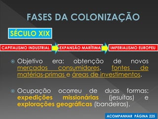 Objetivo era: obtenção de novos mercados consumidores, fontes de matérias-primas e áreas de investimentos. 
Ocupação ocorreu de duas formas: expedições missionárias (jesuítas) e explorações geográficas (bandeiras). 
SÉCULO XIX 
CAPITALISMO INDUSTRIAL 
IMPERIALISMO EUROPEU 
EXPANSÃO MARÍTIMA 
ACOMPANHAR PÁGINA 225  