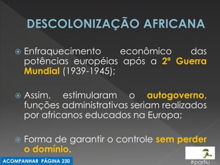 Enfraquecimento econômico das potências européias após a 2ª Guerra Mundial (1939-1945); 
Assim, estimularam o autogoverno, funções administrativas seriam realizados por africanos educados na Europa; 
Forma de garantir o controle sem perder o domínio. 
#partiu 
ACOMPANHAR PÁGINA 230  