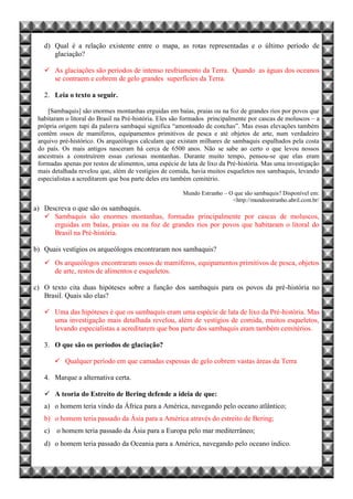 d) Qual é a relação existente entre o mapa, as rotas representadas e o último período de
glaciação?
 As glaciações são períodos de intenso resfriamento da Terra. Quando as águas dos oceanos
se contraem e cobrem de gelo grandes superfícies da Terra.
2. Leia o texto a seguir.
[Sambaquis] são enormes montanhas erguidas em baías, praias ou na foz de grandes rios por povos que
habitaram o litoral do Brasil na Pré-história. Eles são formados principalmente por cascas de moluscos – a
própria origem tupi da palavra sambaqui significa “amontoado de conchas”. Mas essas elevações também
contêm ossos de mamíferos, equipamentos primitivos de pesca e até objetos de arte, num verdadeiro
arquivo pré-histórico. Os arqueólogos calculam que existam milhares de sambaquis espalhados pela costa
do país. Os mais antigos nasceram há cerca de 6500 anos. Não se sabe ao certo o que levou nossos
ancestrais a construírem essas curiosas montanhas. Durante muito tempo, pensou-se que elas eram
formadas apenas por restos de alimentos, uma espécie de lata de lixo da Pré-história. Mas uma investigação
mais detalhada revelou que, além de vestígios de comida, havia muitos esqueletos nos sambaquis, levando
especialistas a acreditarem que boa parte deles era também cemitério.
Mundo Estranho – O que são sambaquis? Disponível em:
<http://mundoestranho.abril.com.br/
a) Descreva o que são os sambaquis.
 Sambaquis são enormes montanhas, formadas principalmente por cascas de moluscos,
erguidas em baías, praias ou na foz de grandes rios por povos que habitaram o litoral do
Brasil na Pré-história.
b) Quais vestígios os arqueólogos encontraram nos sambaquis?
 Os arqueólogos encontraram ossos de mamíferos, equipamentos primitivos de pesca, objetos
de arte, restos de alimentos e esqueletos.
c) O texto cita duas hipóteses sobre a função dos sambaquis para os povos da pré-história no
Brasil. Quais são elas?
 Uma das hipóteses é que os sambaquis eram uma espécie de lata de lixo da Pré-história. Mas
uma investigação mais detalhada revelou, além de vestígios de comida, muitos esqueletos,
levando especialistas a acreditarem que boa parte dos sambaquis eram também cemitérios.
3. O que são os períodos de glaciação?
 Qualquer período em que camadas espessas de gelo cobrem vastas áreas da Terra
4. Marque a alternativa certa.
 A teoria do Estreito de Bering defende a ideia de que:
a) o homem teria vindo da África para a América, navegando pelo oceano atlântico;
b) o homem teria passado da Ásia para a América através do estreito de Bering;
c) o homem teria passado da Ásia para a Europa pelo mar mediterrâneo;
d) o homem teria passado da Oceania para a América, navegando pelo oceano índico.
 