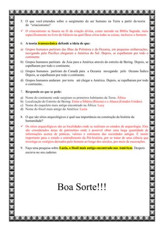5. O que você entendeu sobre o surgimento do ser humano na Terra a partir da teoria
do “criacionismo?
 O criacionismo se baseia na fé da criação divina, como narrado na Bíblia Sagrada, mais
especificamente no livro de Gênesis na qual Deus criou todas as coisas, inclusive o homem.
6. A teoria transoceânica defende a ideia de que:
a) Grupos humanos partiram das Ilhas da Polinésia e da Oceania, em pequenas embarcações,
navegando pelo Pacífico chegaram a América do Sul. Depois, se espalharam por todo o
continente.
b) Grupos humanos partiram da Ásia para a América através do estreito de Bering. Depois, se
espalharam por todo o continente.
c) Grupos humanos partiram do Canadá para a Oceania navegando pelo Oceano Índico
Depois, se espalharam por todo o continente.
d) Grupos humanos andaram por terra até chegar a América. Depois, se espalharam por todo
o continente..
7. Responda ao que se pede:
a) Nome do continente onde surgiram os primeiros habitantes da Terra: África
b) Localização do Estreito de Bering: Entre a Sibéria (Rússia) e o Alasca (Estados Unidos).
c) Nome do esqueleto mais antigo encontrado na África: Lucy
d) Nome do fóssil mais antigo da América: Luzia
8. O que são sítios arqueológicos e qual sua importância na construção da história da
humanidade?
 Os sítios arqueológicos são as localidades onde se realizam os estudos de arqueologia. Eles
são considerados áreas de patrimônio onde é possível obter uma larga quantidade de
informações acerca de práticas, valores e estruturas das sociedades antigas. É muito
importante para o estudo e entendimento da Pré-história, por se tratar de uma ciência que
investiga os vestígios deixados pelo homem ao longo dos séculos, por meio de escavações.
9. Faça uma pesquisa sobre Luzia, o fóssil mais antigo encontrado nas Américas. Despois
escreva no seu caderno.
Boa Sorte!!!
 