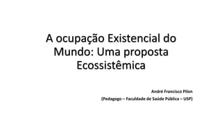 A ocupação Existencial do
Mundo: Uma proposta
Ecossistêmica
André Francisco Pilon
(Pedagogo – Faculdade de Saúde Pública – USP)
 