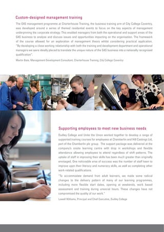 Custom-designed management training
The G4S management programme at Charterhouse Training, the business training arm of City College Coventry,
was developed around a series of themed residential events to focus on the key aspects of management
underpinning the corporate strategy. This enabled managers from both the operational and support areas of the
G4S business to analyse and discuss issues and opportunities impacting on the organisation. The framework
of the course allowed for an exploration of management theory whilst considering practical application.
“By developing a close working relationship with both the training and development department and operational
managers we were ideally placed to translate the unique nature of the G4S business into a nationally recognised
qualification”.
Martin Bate, Management Development Consultant, Charterhouse Training, City College Coventry




                                    Supporting employees to meet new business needs
                                    Dudley College and Unite the Union worked together to develop a range of
                                    supported training courses for employees at Chamberlin and Hill Castings Ltd,
                                    part of the Chamberlin plc group. The support package was delivered at the
                                    company’s onsite learning centre with drop in workshops and flexible
                                    attendance allowing employees to attend regardless of shift patterns. The
                                    uptake of staff in improving their skills has been much greater than originally
                                    envisaged. One noticeable area of success was the number of staff keen to
                                    improve upon their literacy and numeracy skills, as well as completing other
                                    work-related qualifications.
                                    “To accommodate demand from adult learners, we made some radical
                                    changes to the delivery pattern of many of our learning programmes,
                                    including more flexible start dates, opening at weekends, work based
                                    assessment and training during unsocial hours. These changes have not
                                    compromised the quality of our work.”
                                    Lowell Williams, Principal and Chief Executive, Dudley College
 