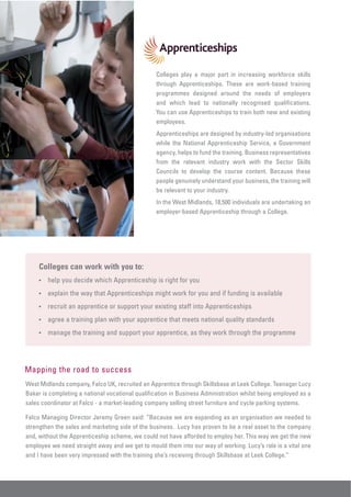 Colleges play a major part in increasing workforce skills
                                                 through Apprenticeships. These are work-based training
                                                 programmes designed around the needs of employers
                                                 and which lead to nationally recognised qualifications.
                                                 You can use Apprenticeships to train both new and existing
                                                 employees.
                                                 Apprenticeships are designed by industry-led organisations
                                                 while the National Apprenticeship Service, a Government
                                                 agency, helps to fund the training. Business representatives
                                                 from the relevant industry work with the Sector Skills
                                                 Councils to develop the course content. Because these
                                                 people genuinely understand your business, the training will
                                                 be relevant to your industry.
                                                 In the West Midlands, 18,500 individuals are undertaking an
                                                 employer-based Apprenticeship through a College.




     Colleges can work with you to:
     •   help you decide which Apprenticeship is right for you
     •   explain the way that Apprenticeships might work for you and if funding is available
     •   recruit an apprentice or support your existing staff into Apprenticeships
     •   agree a training plan with your apprentice that meets national quality standards
     •   manage the training and support your apprentice, as they work through the programme




Mapping the road to success
West Midlands company, Falco UK, recruited an Apprentice through Skillsbase at Leek College. Teenager Lucy
Baker is completing a national vocational qualification in Business Administration whilst being employed as a
sales coordinator at Falco - a market-leading company selling street furniture and cycle parking systems.

Falco Managing Director Jeremy Green said: “Because we are expanding as an organisation we needed to
strengthen the sales and marketing side of the business. Lucy has proven to be a real asset to the company
and, without the Apprenticeship scheme, we could not have afforded to employ her. This way we get the new
employee we need straight away and we get to mould them into our way of working. Lucy’s role is a vital one
and I have been very impressed with the training she’s receiving through Skillsbase at Leek College.”
 
