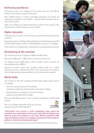 Achieving excellence
Achievement rates in our Colleges are first class, with more than 90% of
students achieving their intended qualification.
Over 115,000 courses in science, technology, engineering and maths are
undertaken by students at our Colleges – subjects which businesses say are
vital to their success.
100% of our Colleges are judged satisfactory or better for the quality of their
provision by the national inspection service, Ofsted.

Higher education
Colleges provide more than a third of entrants to universities and higher education
institutions.
Nearly three-quarters of all Higher National Diplomas and Certificates and over 40%
of all Foundation Degrees taught in the West Midlands are taught in our Colleges.
Three-quarters of our Colleges teach undergraduate and postgraduate level courses.

Contributing to the economy
The combined income of our Colleges in 2009/10 was £916 million.
We employ 31,000 people, 17,000 of whom are teachers and lecturers.
Our Colleges returned £550 million to staff in wages, salaries, pensions and
associated payments in 2009/10.
Government research shows that, nationally, students aged 19+ in further
education generate an additional £75 billion for the economy over their lifetimes.
And that Apprenticeships generate £40 for each £1 of Government investment.

World skills
Two members of Team UK, competing at World Skills London, study at two of
our Colleges:
- Joe Price, representing the UK in Carpentry,
  completed an Advanced Apprenticeship at Shrewsbury College
- Victoria Richards, competing for Team UK in Floristry,
  studies at South Staffordshire College
Both were Gold Medal winners in their respective competitions at World Skills
UK 2010.

Two of our Colleges hosted the UK Squad and Team
selection events for World Skills 2011.

“Participation and success in skills competitions have raised the
aspiration of our organisation and has given both staff and students new
levels of pride and confidence in our many different vocational skills
areas. Competitions excite us as a College community and have raised our
profile on a national and international stage”.
Marion Plant, Principal and Chief Executive, North Warwickshire & Hinckley College
 