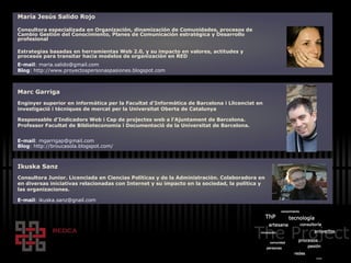 María Jesús Salido Rojo Consultora especializada en Organización, dinamización de Comunidades, procesos de Cambio Gestión del Conocimiento, Planes de Comunicación estratégica y Desarrollo profesional  Estrategias basadas en herramientas Web 2.0, y su impacto en valores, actitudes y procesos para transitar hacia modelos de organizaci ón en RED E-mail : maria.salido@gmail.com Blog : http://www.proyectospersonaspasiones.blogspot.com Marc Garriga Enginyer superior en informàtica per la Facultat d'Informàtica de Barcelona i Llicenciat en investigació i tècniques de mercat per la Universitat Oberta de Catalunya Responsable d’Indicadors Web i Cap de projectes web a l'Ajuntament de Barcelona. Professor Facultat de Biblioteconomia i Documentació de la Universitat de Barcelona. E-mail :  [email_address] Blog :  http://broucasola.blogspot.com/ Ikuska Sanz Consultora Junior. Licenciada en Ciencias Políticas y de la Administración. Colaboradora en en diversas iniciativas relacionadas con Internet y su impacto en la sociedad, la pol ítica y las organizaciones.  E-mail : ikuska.sanz@gnail.com 