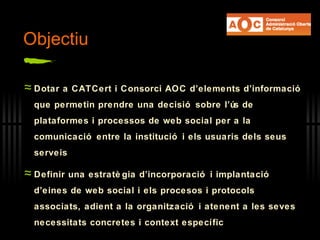 Objectiu Dotar a CATCert i Consorci AOC d’elements d’informació que permetin prendre una decisió sobre l’ús de plataformes i processos de web social per a la comunicació entre la institució i els usuaris dels seus serveis Definir una estratègia d’incorporació i implantació d’eines de web social i els procesos i protocols associats, adient a la organització i atenent a les seves necessitats concretes i context específic 