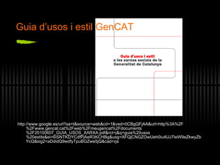 http://www.google.es/url?sa=t&source=web&cd=1&ved=0CBgQFjAA&url=http%3A%2F%2Fwww.gencat.cat%2Fweb%2Fmeugencat%2Fdocuments%2F20100607_GUIA_USOS_XARXA.pdf&rct=j&q=guia%20usos%20estils&ei=6iSNTKDYCdfPjAeR3KCHBg&usg=AFQjCNGZOwUeh0iu4UJ7IeW9eZkwyZbYcQ&sig2=aDdidQ9wdfyTpuBGZwe5jQ&cad=rja Gu ia d’usos i estil GenCAT 
