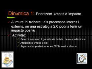 Al mural hi trobareu els processos interns i externs, on una estrat è gia 2.0 podria tenir un impacte positiu Activitat: Seleccioneu amb 2 gomets els  à mbits  de m é s rellev à ncia Afegiu m é s  à mbits si cal Argumenteu posteriormet en 59 ”  la vostra elecci ó Din à mica 1:  Prioritzem  à mbits d ’ impacte 