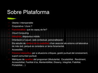 Sobre Plataforma Oberta i interoperable  Corporativa / Lliure ? Funcionalitat:  qué és capaç de fer?  Cloud Computing Ubiqüitat , dispositius mòbils Orientació a l’usuari, web contextual, personalització Els estudis de  millora de la usabilitat  s’han associat als entorns col·laboratius de més èxit, perquè es considera un tema fonamental. Accessible. Fòrums interactius  per a situacions critiques, gestió puntual del coneixement, suport comunitari puntual.  M ètriques de  qualitat  del programari ( Modularitat,  Escalabilitat , Rendiment, Accessibilitat, Facilitat d‘ús, Mantenibililtat, Disseny, Integritat, Fiabilitat, Portabilitat... ) . 