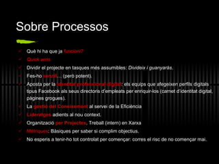 Sobre Processos Què hi ha que ja  funcioni? Quick wins Dividir el projecte en tasques més assumibles:  Divideix i guanyaràs . Fes-ho  senzill … (però potent). Aposta per la  identitat professional digital : els equips que afegeixen perfils digitals tipus Facebook als seus directoris d’empleats per enriquir-los (carnet d’identitat digital, pàgines grogues). La  gesti ó del  Coneixement  al servei de la Efici è ncia Lideratges   adients al nou context. Organitzaci ó  per Projectes . Treball (intern) en Xarxa Mètriques : Bàsiques per saber si complim objectius. No esperis a tenir-ho tot controlat per començar: corres el risc de no començar mai. 