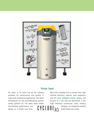 Think Tank
            For years, A. O. Smith has set the industry      Now with a broader line to choose from, high
            standard for performance and quality in          thermal efficiency, superior tank protection
            heavy-duty commercial applications. The latest   and the new intelligent control system, the
            enhancement to the groundbreaking Cyclone        Cyclone Xi is not only the benchmark in the
            family, Cyclone® Xi™ has taken water heater      high efficiency commercial water heating
            functionality, performance and                                category—it’s simply the smartest
            design to a whole new level.                                  water heater ever made.




224400 AOSCG0100 Web 2                                                                                   4/27/10 11:49:18 AM
 