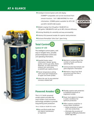 AT A GLANCE
                                         ■ Intelligent Control System with LCD display

                                                 iCOMM™ compatible and can be monitored from

                                                 remote locations. Call 1.888.WATER02 for more

                                                 information. iCOMM system available for BTX-100

                                                 and BTH-120-BTH-500 models

                                         ■ Models ranging from 50-gallon / 76,000 BTU to
                                            130-gallon / 500,000 BTU with up to 96% thermal efficiency

                                         ■ Venting flexibility for versatility and easy serviceability

                                         ■ Industry-first powered anodes for superior tank protection

                                         ■ Exclusive PermaGlas® Ultra Coat ™ glass lining

                                   TC

                                        Total Control               TC

                                        Cyclone Xi® LCD
                                        The intelligent control system, with
                                        easy to navigate menu, provides
                                        precise temperature control and
                         PA   PA        unit operating information.

                                         ■ Detailed heater status                    ■ Maintains constant log of the
                                            information: blower, igniter,              number of cycles and burner
                                            igniter current, gas valve, flame          operating time
                                            detection, air inlet restrictions,
                                            exhaust vent restrictions,               ■ Communicates fault details and
                                            acceptable gas supply pressure             gives diagnostic information

                                         ■ Precise temperature setting               ■ Maintains a log of any fault
                                            with actual tank temperature               occurrence and the time a
                                            at upper and lower probes                  fault occurred

                                         ■ Alerts the user to any potential
                                            corrosion-related leak




                                                                                     ■ Provides superior tank protection
                                        Powered Anodes*                         PA
                                                                                       to traditional aluminum or
                                                                                       magnesium anodes
                                        The A. O. Smith powered
                                        anode system provides the                    ■ Power level adjusts to changes

                                        most modern and innovative                     in water conditions for
                                                                                       optimum protection
                                        technology available to provide
                                        long-lasting tank protection.                ■ Offers superior protection in
                                                                                       various water conditions
                                        *Not on 76,000 and 100,000 BTU models
                                                                                       — Better protection in water
                                          ■ Non-sacrificial anode does                    with low conductivity
                                            not require maintenance                    — Eliminates the occurence of
                                            or inspection                                hydrogen sulfide gas production
                                                                                         (rotten egg odor)




224400 AOSCG0100 Web 3                                                                                                     4/27/10 11:49:32 AM
 