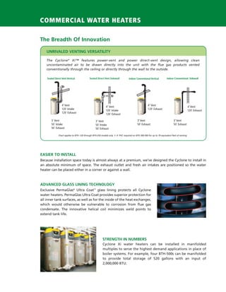 COMMERCIAL WATER HEATERS

                         The Breadth Of Innovation

                             UNRIVALED VENTING VERSATILITY

                             The Cyclone ® Xi™ features power-vent and power direct-vent design, allowing clean
                             uncontaminated air to be drawn directly into the unit with the flue gas products vented
                             conventionally through the ceiling or directly through the wall to the outside.

                             Sealed Direct Vent Vertical             Sealed Direct Vent Sidewall            Indoor Conventional Vertical         Indoor Conventional Sidewall




                                           4˝ Vent                                                                            4˝ Vent
                                                                                     4˝ Vent                                                                            4˝ Vent
                                           120´ Intake                                                                        120´ Exhaust
                                                                                     120´ Intake                                                                        120´ Exhaust
                                           120´ Exhaust                              120´ Exhaust

                                 3´ Vent                                   3˝ Vent                                  3˝ Vent                            3˝ Vent
                                 50´ Intake                                50´ Intake                               50´ Exhaust                        50´ Exhaust
                                 50´ Exhaust                               50´ Exhaust

                                       Chart applies to BTH -120 through BTH-250 models only • 4˝ PVC required on BTH 300-500 for up to 70 equivalent feet of venting




                         EASIER TO INSTALL
                         Because installation space today is almost always at a premium, we’ve designed the Cyclone to install in
                         an absolute minimum of space. The exhaust outlet and fresh air intakes are positioned so the water
                         heater can be placed either in a corner or against a wall.



                         ADVANCED GLASS LINING TECHNOLOGY
                         Exclusive PermaGlas® Ultra Coat™ glass lining protects all Cyclone
                         water heaters. PermaGlas Ultra Coat provides superior protection for
                         all inner tank surfaces, as well as for the inside of the heat exchanger,
                         which would otherwise be vulnerable to corrosion from flue gas
                         condensate. The innovative helical coil minimizes weld points to
                         extend tank life.




                                                                                  STRENGTH IN NUMBERS
                                                                                  Cyclone Xi water heaters can be installed in manifolded
                                                                                  multiples to serve the highest demand applications in place of
                                                                                  boiler systems. For example, four BTH-500s can be manifolded
                                                                                  to provide total storage of 520 gallons with an input of
                                                                                  2,000,000 BTU.




224400 AOSCG0100 Web 4                                                                                                                                                                 4/27/10 11:49:34 AM
 