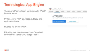 ©2016 Apigee Corp. All Rights Reserved.
Technologles: App Engine
The original “serverless,” but technically “PaaS”
in some forms
Python, Java, PHP, Go, Node.js, Ruby, and
custom runtimes
Invoked via an HTTP API
Priced by machine instance hour (”standard
environment”) or by CPU usage (“flex”)
9
 