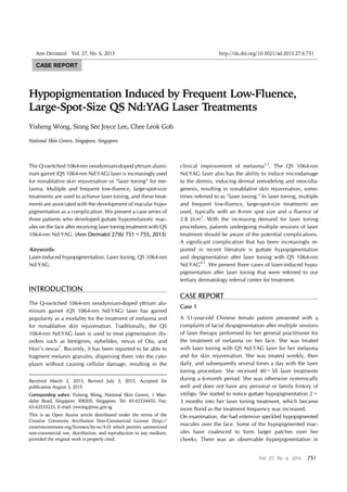 QS Nd:YAG Laser Treatment-Induced Hypopigmentation
Vol. 27, No. 6, 2015 751
Received March 2, 2015, Revised July 3, 2015, Accepted for
publication August 3, 2015
Corresponding author: Yisheng Wong, National Skin Centre, 1 Man-
dalay Road, Singapore 308205, Singapore. Tel: 65-62534455, Fax:
65-62533225, E-mail: yswong@nsc.gov.sg
This is an Open Access article distributed under the terms of the
Creative Commons Attribution Non-Commercial License (http://
creativecommons.org/licenses/by-nc/4.0) which permits unrestricted
non-commercial use, distribution, and reproduction in any medium,
provided the original work is properly cited.
Ann Dermatol Vol. 27, No. 6, 2015 http://dx.doi.org/10.5021/ad.2015.27.6.751
CASE REPORT
Hypopigmentation Induced by Frequent Low-Fluence,
Large-Spot-Size QS Nd:YAG Laser Treatments
Yisheng Wong, Siong See Joyce Lee, Chee Leok Goh
National Skin Centre, Singapore, Singapore
The Q-switched 1064-nm neodymium-doped yttrium alumi-
num garnet (QS 1064-nm Nd:YAG) laser is increasingly used
for nonablative skin rejuvenation or “laser toning” for me-
lasma. Multiple and frequent low-fluence, large-spot-size
treatments are used to achieve laser toning, and these treat-
ments are associated with the development of macular hypo-
pigmentation as a complication. We present a case series of
three patients who developed guttate hypomelanotic mac-
ules on the face after receiving laser toning treatment with QS
1064-nm Nd:YAG. (Ann Dermatol 27(6) 751∼755, 2015)
-Keywords-
Laser-induced hypopigmentation, Laser toning, QS 1064-nm
Nd:YAG
INTRODUCTION
The Q-switched 1064-nm neodymium-doped yttrium alu-
minum garnet (QS 1064-nm Nd:YAG) laser has gained
popularity as a modality for the treatment of melasma and
for nonablative skin rejuvenation. Traditionally, the QS
1064-nm Nd:YAG laser is used to treat pigmentation dis-
orders such as lentigines, ephelides, nevus of Ota, and
Hori’s nevus1
. Recently, it has been reported to be able to
fragment melanin granules, dispersing them into the cyto-
plasm without causing cellular damage, resulting in the
clinical improvement of melasma2,3
. The QS 1064-nm
Nd:YAG laser also has the ability to induce microdamage
to the dermis, inducing dermal remodeling and neocolla-
genesis, resulting in nonablative skin rejuvenation, some-
times referred to as “laser toning.” In laser toning, multiple
and frequent low-fluence, large-spot-size treatments are
used, typically with an 8-mm spot size and a fluence of
2.8 J/cm2
. With the increasing demand for laser toning
procedures, patients undergoing multiple sessions of laser
treatment should be aware of the potential complications.
A significant complication that has been increasingly re-
ported in recent literature is guttate hypopigmentation
and depigmentation after laser toning with QS 1064-nm
Nd:YAG4,5
. We present three cases of laser-induced hypo-
pigmentation after laser toning that were referred to our
tertiary dermatology referral center for treatment.
CASE REPORT
Case 1
A 51-year-old Chinese female patient presented with a
complaint of facial dyspigmentation after multiple sessions
of laser therapy performed by her general practitioner for
the treatment of melasma on her face. She was treated
with laser toning with QS Nd:YAG laser for her melasma
and for skin rejuvenation. She was treated weekly, then
daily, and subsequently several times a day with the laser
toning procedure. She received 40∼50 laser treatments
during a 6-month period. She was otherwise systemically
well and does not have any personal or family history of
vitiligo. She started to notice guttate hypopigmentation 2∼
3 months into her laser toning treatment, which became
more florid as the treatment frequency was increased.
On examination, she had extensive speckled hypopigmented
macules over the face. Some of the hypopigmented mac-
ules have coalesced to form larger patches over her
cheeks. There was an observable hyperpigmentation in
 