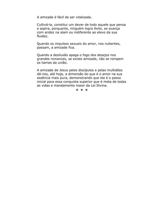 A amizade é fácil de ser vitalizada.
Cultivá-la, constitui um dever de todo aquele que pensa
e aspira, porquanto, ninguém logra êxito, se avança
com aridez na alam ou indiferente ao elevo da sua
fluidez.
Quando os impulsos sexuais do amor, nos nubentes,
passam, a amizade fica.
Quando a desilusão apaga o fogo dos desejos nos
grandes romances, se existe amizade, não se rompem
os liames da união.
A amizade de Jesus pelos discípulos e pelas multidões
dá-nos, até hoje, a dimensão do que é o amor na sua
essência mais pura, demonstrando que ela é o passo
inicial para essa conquista superior que é meta de todas
as vidas e mandamento maior da Lei Divina.
* * *
 