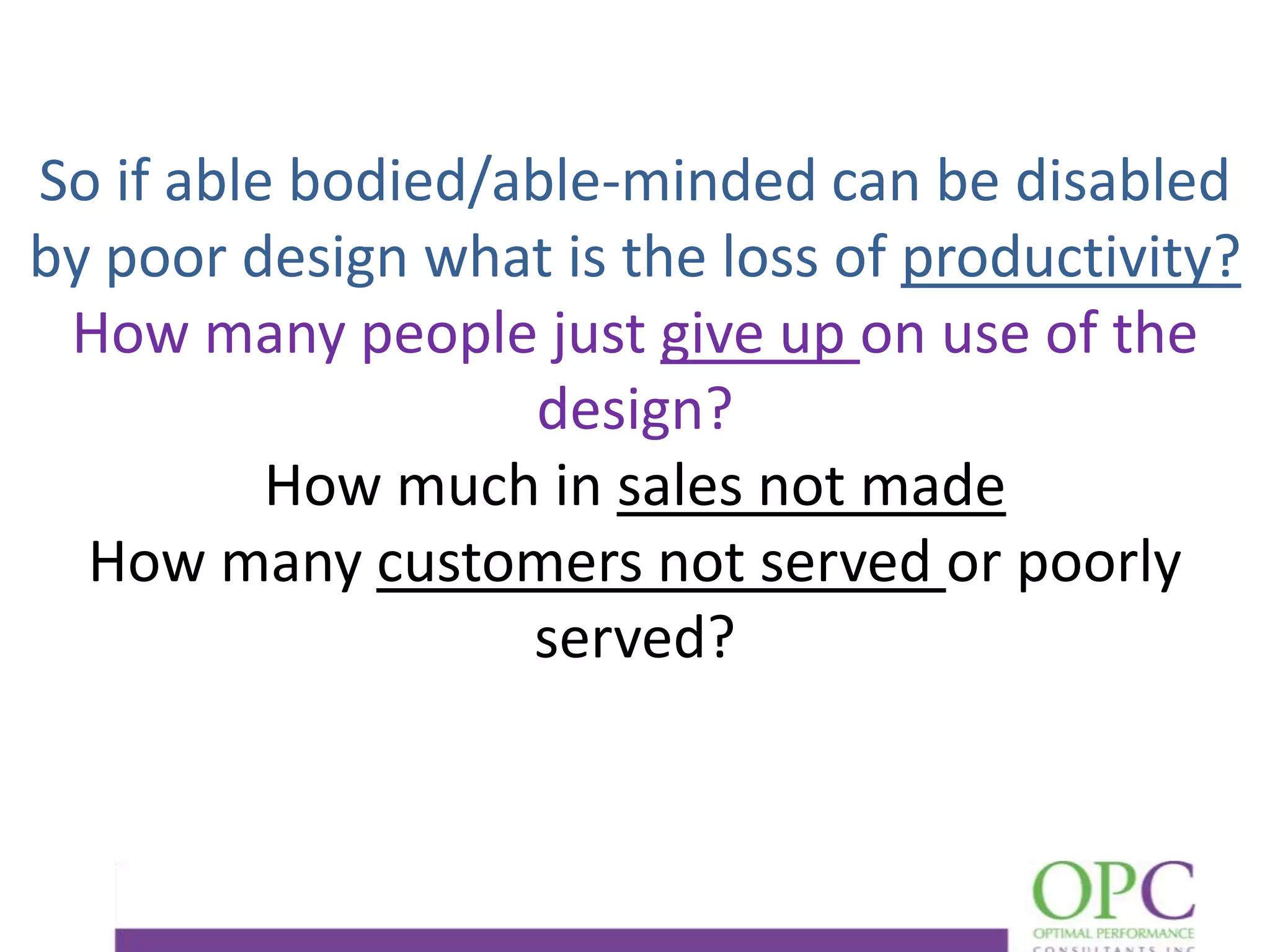 So if able bodied/able-minded can be disabled
by poor design what is the loss of productivity?
How many people just give up on use of the
design?
How much in sales not made
How many customers not served or poorly
served?

 