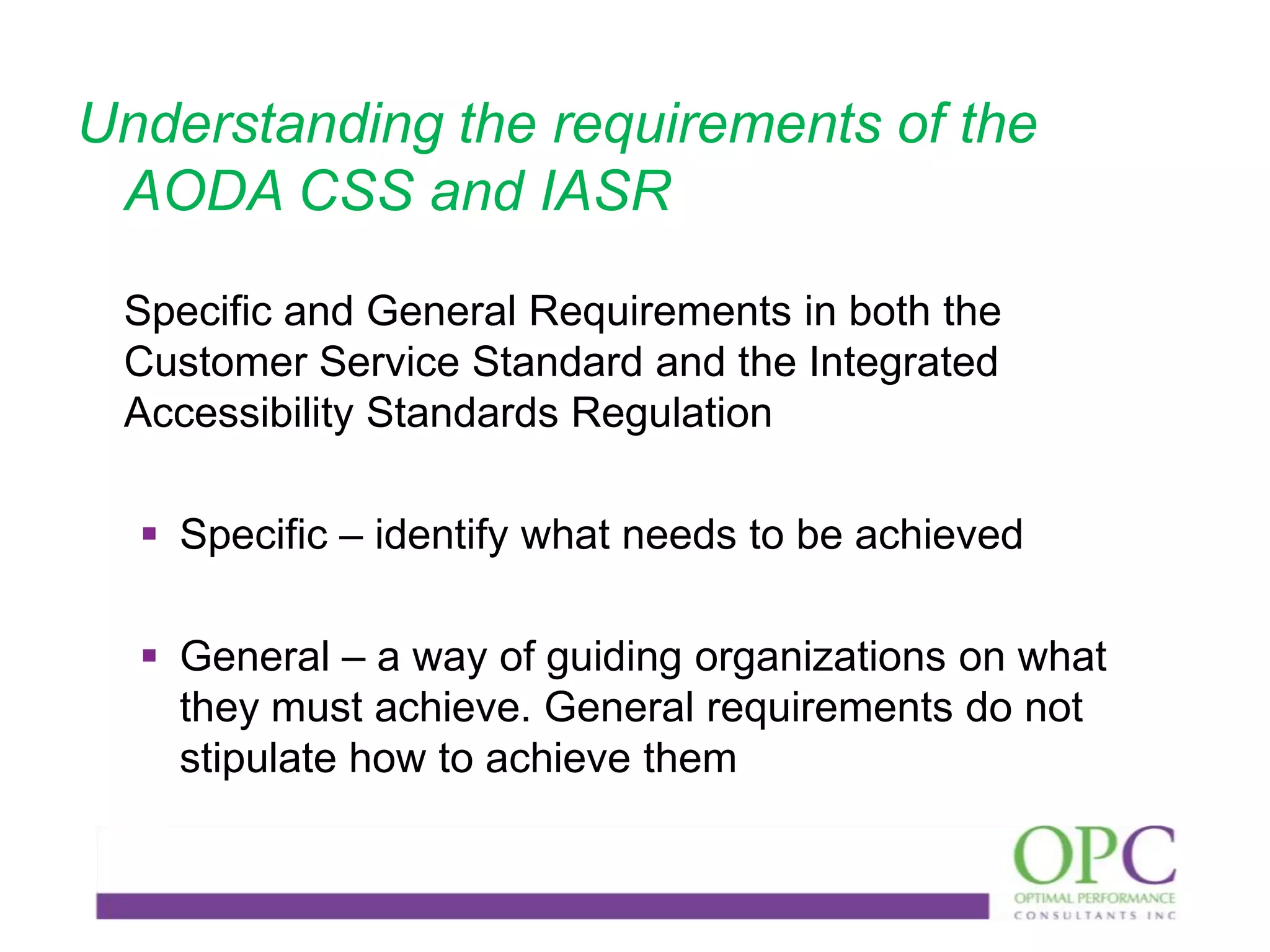 Understanding the requirements of the
AODA CSS and IASR
Specific and General Requirements in both the
Customer Service Standard and the Integrated
Accessibility Standards Regulation

 Specific – identify what needs to be achieved
 General – a way of guiding organizations on what
they must achieve. General requirements do not
stipulate how to achieve them

 