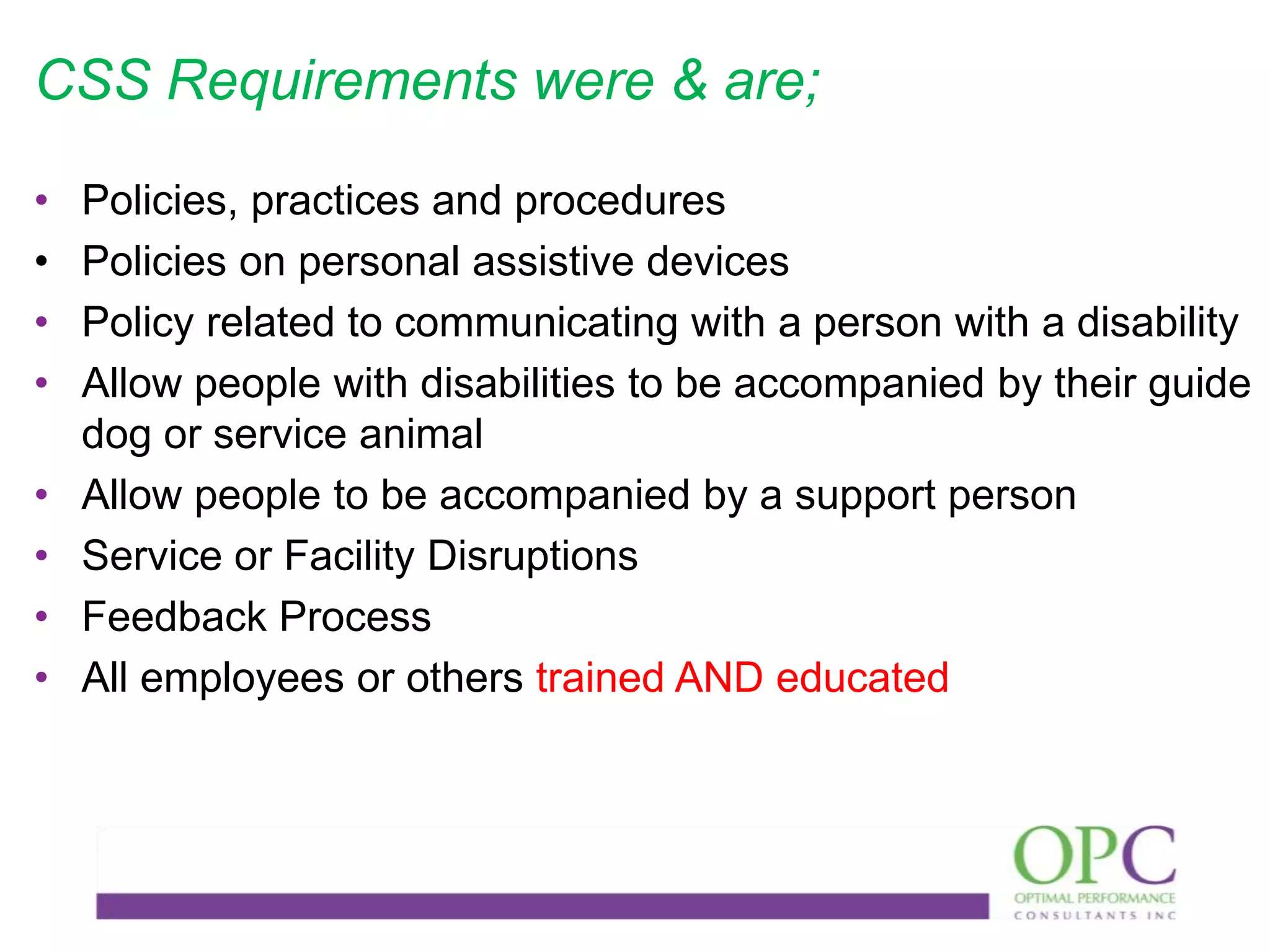 CSS Requirements were & are;
•
•
•
•
•
•
•
•

Policies, practices and procedures
Policies on personal assistive devices
Policy related to communicating with a person with a disability
Allow people with disabilities to be accompanied by their guide
dog or service animal
Allow people to be accompanied by a support person
Service or Facility Disruptions
Feedback Process
All employees or others trained AND educated

 