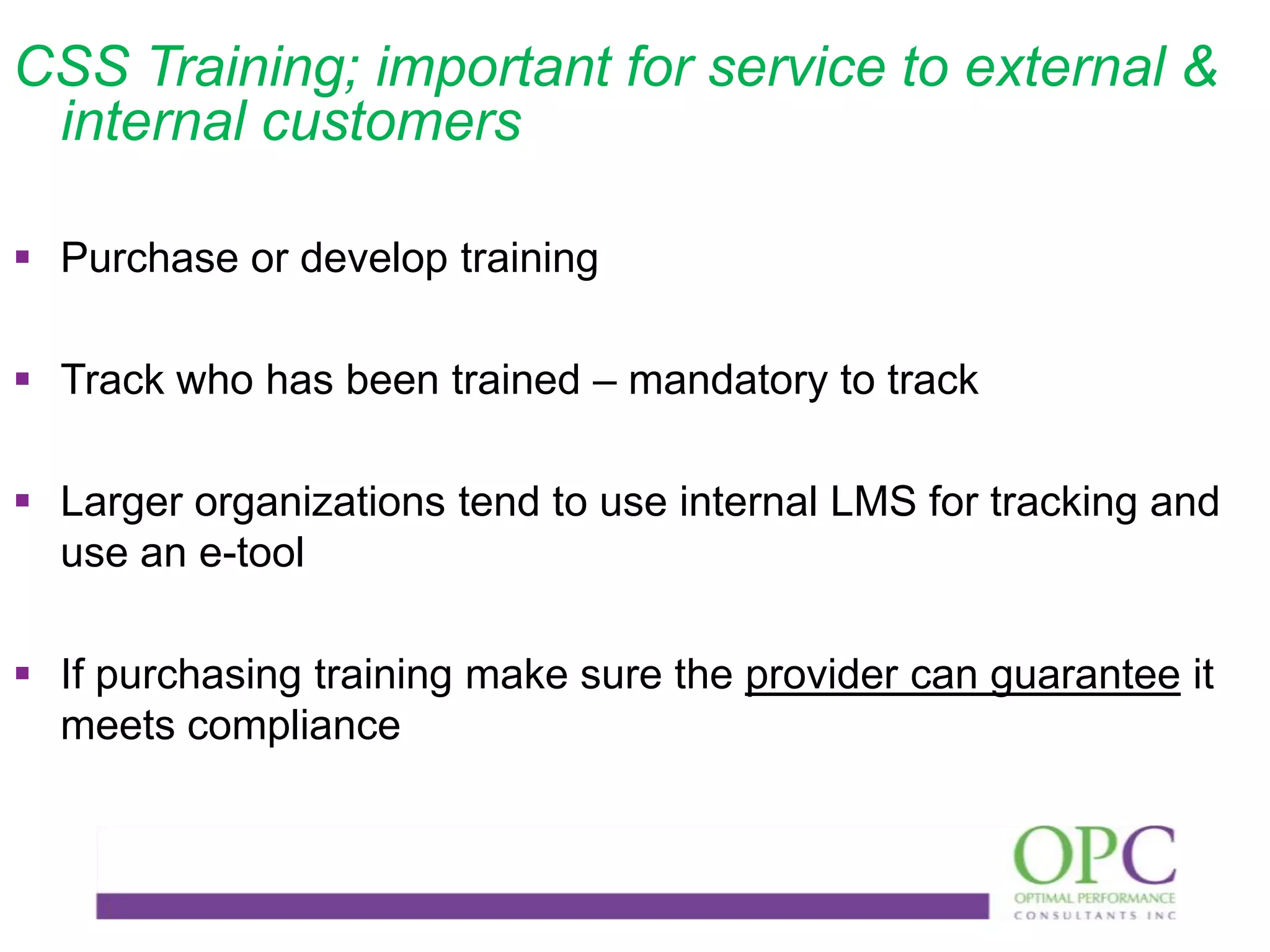 CSS Training; important for service to external &
internal customers
 Purchase or develop training
 Track who has been trained – mandatory to track
 Larger organizations tend to use internal LMS for tracking and
use an e-tool
 If purchasing training make sure the provider can guarantee it
meets compliance

 