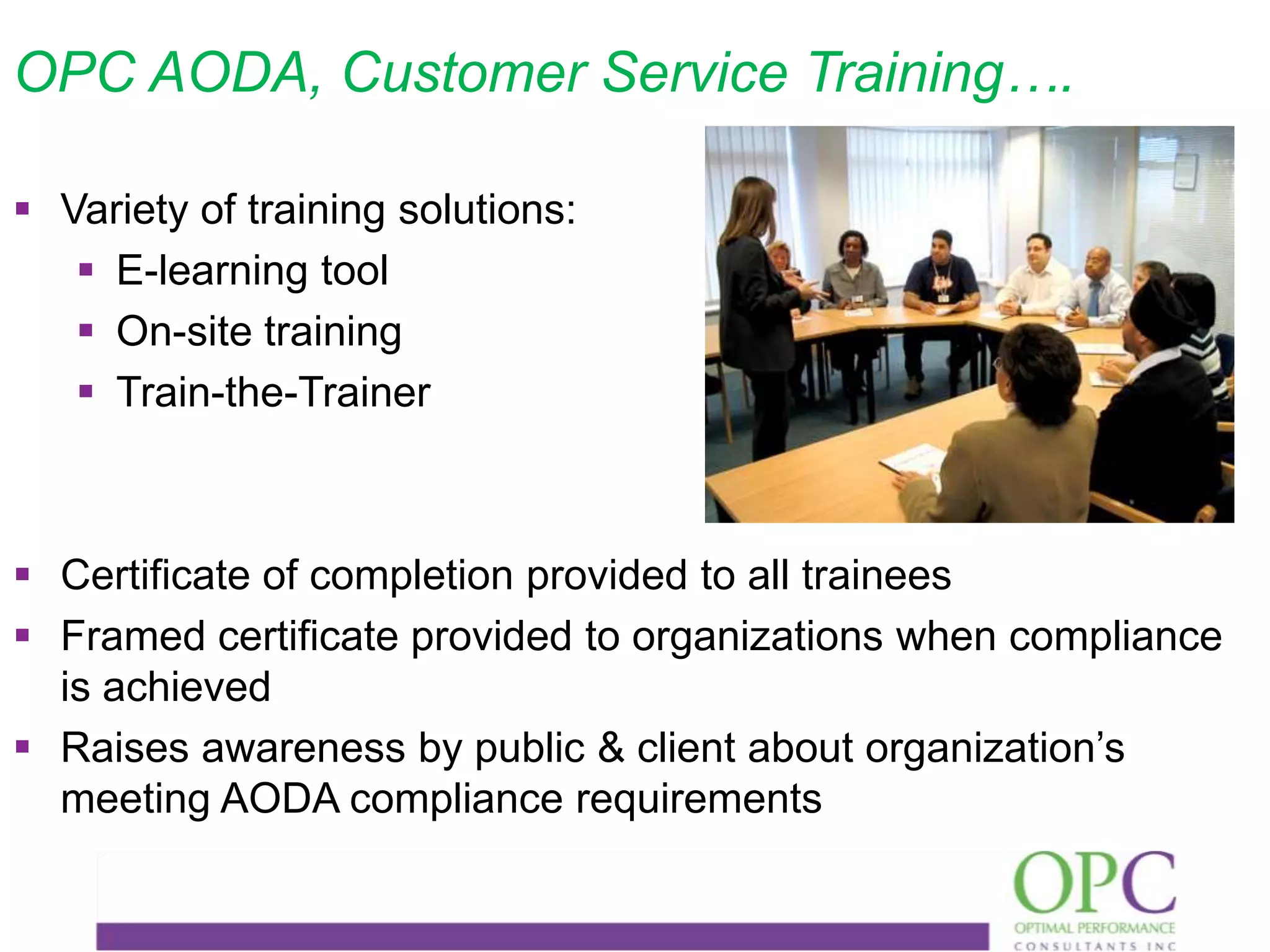 OPC AODA, Customer Service Training….
 Variety of training solutions:
 E-learning tool
 On-site training
 Train-the-Trainer

 Certificate of completion provided to all trainees
 Framed certificate provided to organizations when compliance
is achieved
 Raises awareness by public & client about organization’s
meeting AODA compliance requirements

 