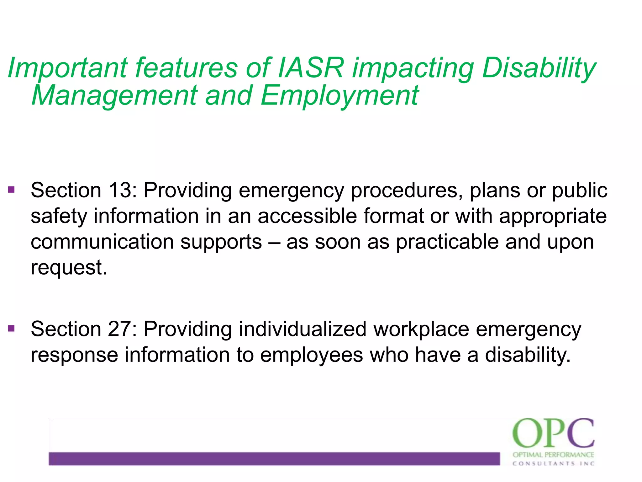 Important features of IASR impacting Disability
Management and Employment
 Section 13: Providing emergency procedures, plans or public
safety information in an accessible format or with appropriate
communication supports – as soon as practicable and upon
request.
 Section 27: Providing individualized workplace emergency
response information to employees who have a disability.

 