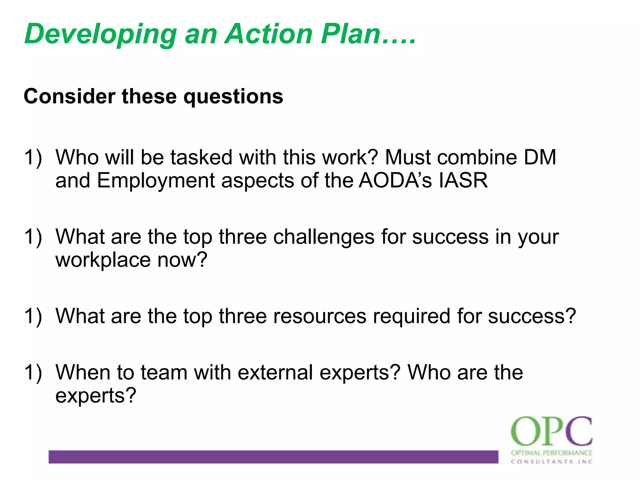 Developing an Action Plan….
Consider these questions
1) Who will be tasked with this work? Must combine DM
and Employment aspects of the AODA’s IASR
1) What are the top three challenges for success in your
workplace now?
1) What are the top three resources required for success?
1) When to team with external experts? Who are the
experts?

 