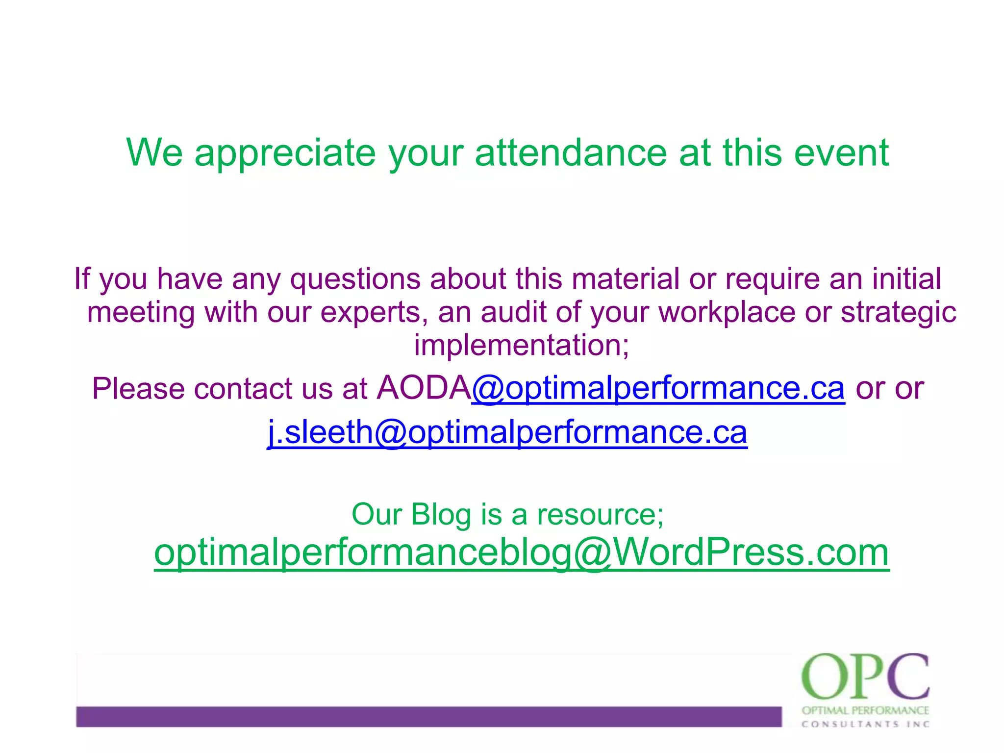 We appreciate your attendance at this event
If you have any questions about this material or require an initial
meeting with our experts, an audit of your workplace or strategic
implementation;
Please contact us at AODA@optimalperformance.ca or or

j.sleeth@optimalperformance.ca
Our Blog is a resource;

optimalperformanceblog@WordPress.com

 