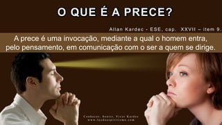 O QUE É A PRECE?
Allan Kar dec - ESE, c ap. XXVII – item 9.
C o n h e c e r , S e n t i r , V i v e r K a r d e c
w w w . l u z d o e s p i r i t i s m o . c o m
A prece é uma invocação, mediante a qual o homem entra,
pelo pensamento, em comunicação com o ser a quem se dirige.
 