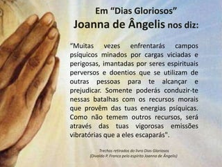 Em “Dias Gloriosos”
 Joanna de Ângelis nos diz:
“Muitas vezes enfrentarás campos
psíquicos minados por cargas viciadas e
perigosas, imantadas por seres espirituais
perversos e doentios que se utilizam de
outras pessoas para te alcançar e
prejudicar. Somente poderás conduzir-te
nessas batalhas com os recursos morais
que provêm das tuas energias psíquicas.
Como não temem outros recursos, será
através das tuas vigorosas emissões
vibratórias que a eles escaparás".

           Trechos retirados do livro Dias Gloriosos
      (Divaldo P. Franco pelo espírito Joanna de Ângelis)
 