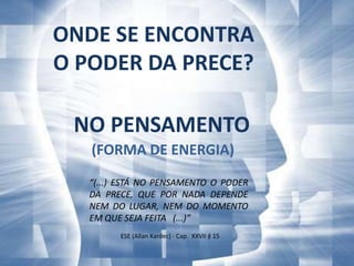 ONDE SE ENCONTRA
O PODER DA PRECE?

 NO PENSAMENTO
   (FORMA DE ENERGIA)
   “(...) ESTÁ NO PENSAMENTO O PODER
   DA PRECE, QUE POR NADA DEPENDE
   NEM DO LUGAR, NEM DO MOMENTO
   EM QUE SEJA FEITA (...)”
         ESE (Allan Kardec) - Cap. XXVII § 15
 