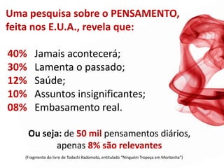 Uma pesquisa sobre o PENSAMENTO,
feita nos E.U.A., revela que:

40%    Jamais acontecerá;
30%    Lamenta o passado;
12%    Saúde;
10%    Assuntos insignificantes;
08%    Embasamento real.

      Ou seja: de 50 mil pensamentos diários,
             apenas 8% são relevantes
   (Fragmento do livro de Todashi Kadomoto, entitulado “Ninguém Tropeça em Montanha”)
 