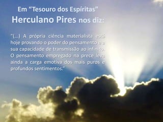 Em “Tesouro dos Espíritas”
Herculano Pires nos diz:
“(...) A própria ciência materialista está
hoje provando o poder do pensamento e a
sua capacidade de transmissão ao infinito.
O pensamento empregado na prece leva
ainda a carga emotiva dos mais puros e
profundos sentimentos.”
 