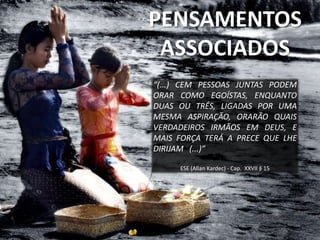 PENSAMENTOS
 ASSOCIADOS
“(...) CEM PESSOAS JUNTAS PODEM
ORAR COMO EGOÍSTAS, ENQUANTO
DUAS OU TRÊS, LIGADAS POR UMA
MESMA ASPIRAÇÃO, ORARÃO QUAIS
VERDADEIROS IRMÃOS EM DEUS, E
MAIS FORÇA TERÁ A PRECE QUE LHE
DIRIJAM (...)”

     ESE (Allan Kardec) - Cap. XXVII § 15
 