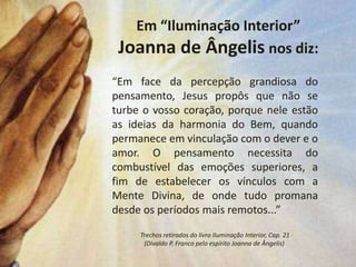 Em “Iluminação Interior”
 Joanna de Ângelis nos diz:
“Em face da percepção grandiosa do
pensamento, Jesus propôs que não se
turbe o vosso coração, porque nele estão
as ideias da harmonia do Bem, quando
permanece em vinculação com o dever e o
amor. O pensamento necessita do
combustível das emoções superiores, a
fim de estabelecer os vínculos com a
Mente Divina, de onde tudo promana
desde os períodos mais remotos...”

     Trechos retirados do livro Iluminação Interior, Cap. 21
      (Divaldo P. Franco pelo espírito Joanna de Ângelis)
 